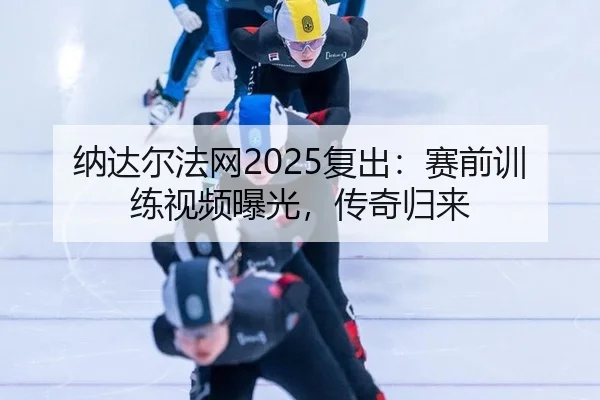 纳达尔法网2025复出：赛前训练视频曝光，传奇归来