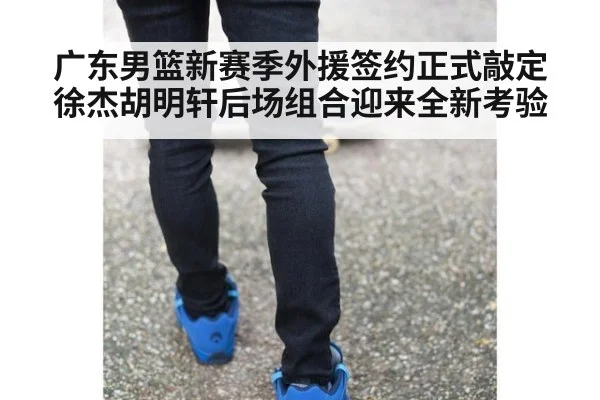 广东男篮新赛季外援签约正式敲定徐杰胡明轩后场组合迎来全新考验